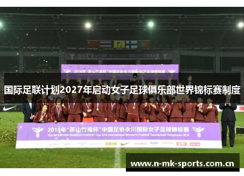 国际足联计划2027年启动女子足球俱乐部世界锦标赛制度 国际足联计划2027年启动女子足球俱乐部世界锦标赛制度